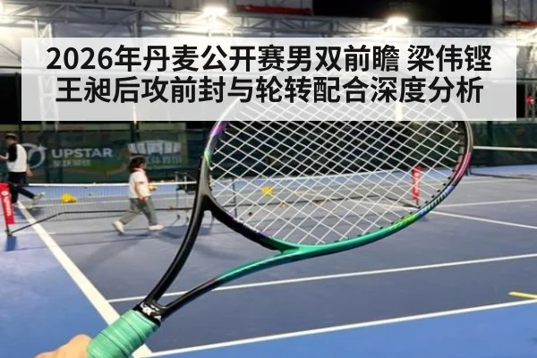 2026年丹麦公开赛男双前瞻 梁伟铿王昶后攻前封与轮转配合深度分析