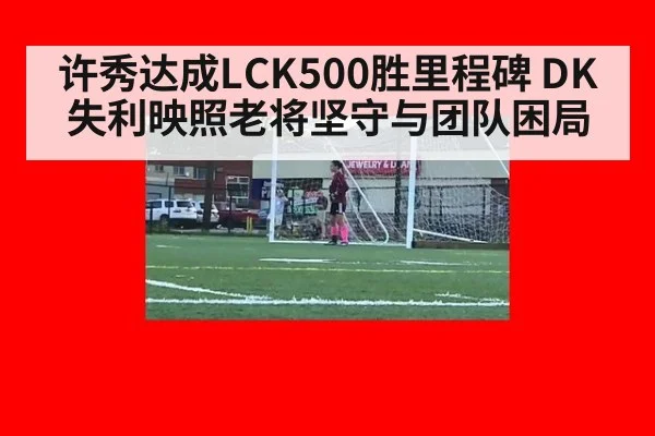 许秀达成LCK500胜里程碑 DK失利映照老将坚守与团队困局
